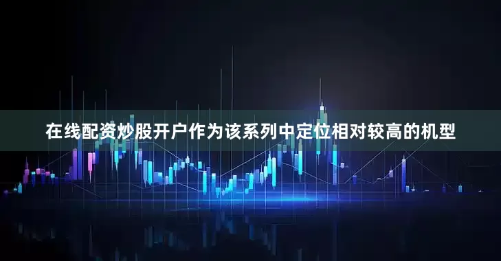 在线配资炒股开户作为该系列中定位相对较高的机型