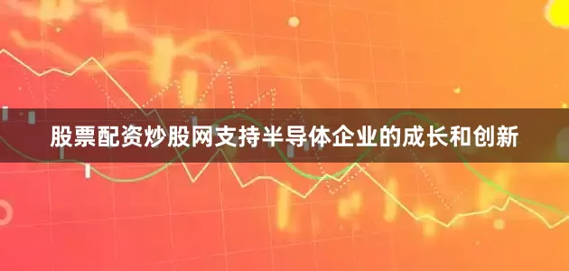 股票配资炒股网支持半导体企业的成长和创新